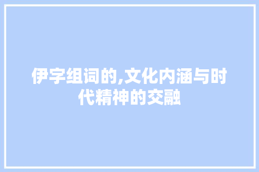 伊字组词的,文化内涵与时代精神的交融 词汇积累