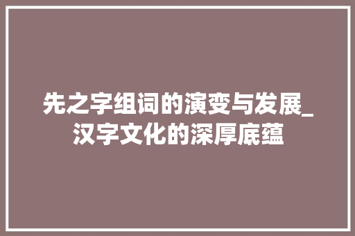先之字组词的演变与发展_汉字文化的深厚底蕴 诗歌创作