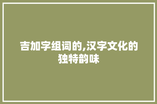 吉加字组词的,汉字文化的独特韵味 写作社区