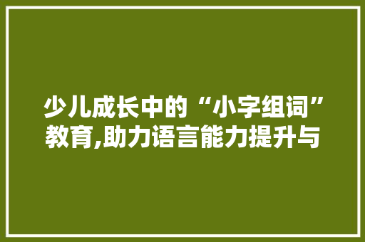 少儿成长中的“小字组词”教育,助力语言能力提升与认知发展 写作素材