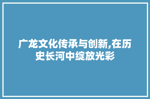 广龙文化传承与创新,在历史长河中绽放光彩