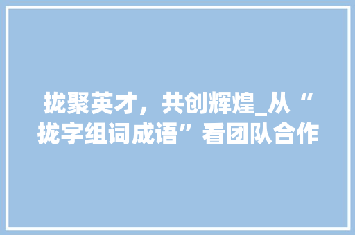 拢聚英才，共创辉煌_从“拢字组词成语”看团队合作的重要性