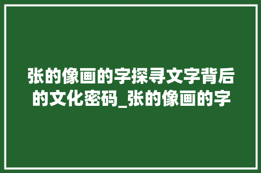 张的像画的字探寻文字背后的文化密码_张的像画的字有什么意思