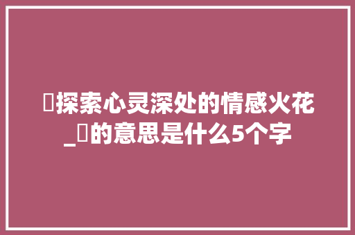 忕探索心灵深处的情感火花_忕的意思是什么5个字