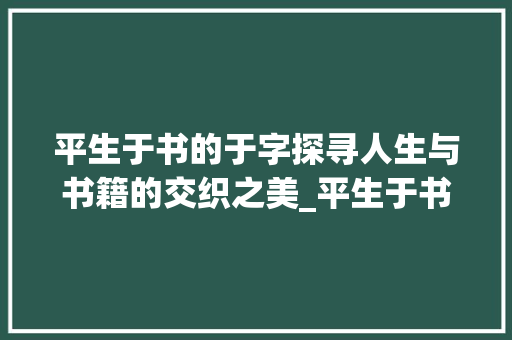 平生于书的于字探寻人生与书籍的交织之美_平生于书的于字什么意思