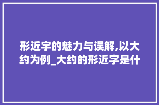形近字的魅力与误解,以大约为例_大约的形近字是什么意思