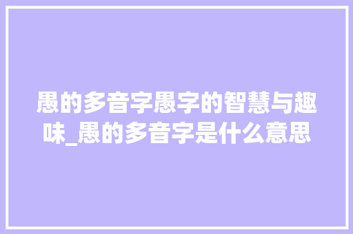 愚的多音字愚字的智慧与趣味_愚的多音字是什么意思