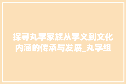 探寻丸字家族从字义到文化内涵的传承与发展_丸字组成的字是什么意思