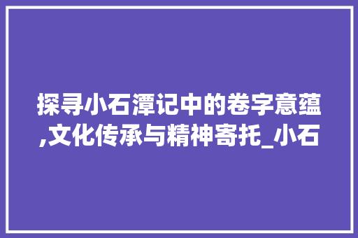 探寻小石潭记中的卷字意蕴,文化传承与精神寄托_小石潭记中卷字的意思