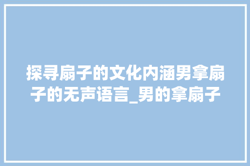 探寻扇子的文化内涵男拿扇子的无声语言_男的拿扇子没有字啥意思 词汇积累