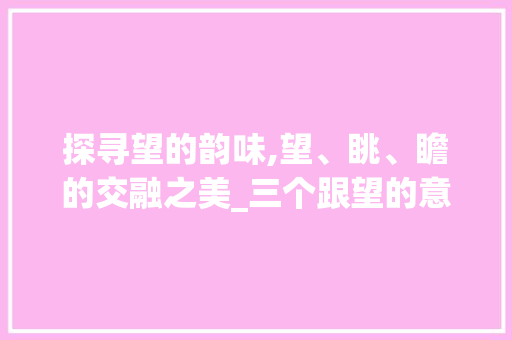探寻望的韵味,望、眺、瞻的交融之美_三个跟望的意思相近的字