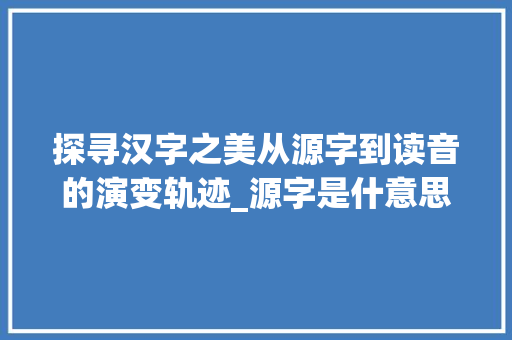 探寻汉字之美从源字到读音的演变轨迹_源字是什意思怎么读的呢