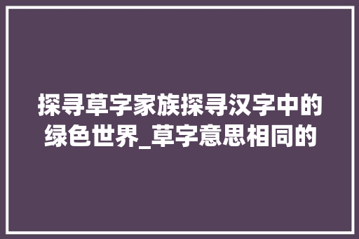 探寻草字家族探寻汉字中的绿色世界_草字意思相同的字有哪些