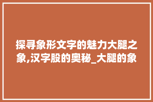 探寻象形文字的魅力大腿之象,汉字股的奥秘_大腿的象形字是什么意思