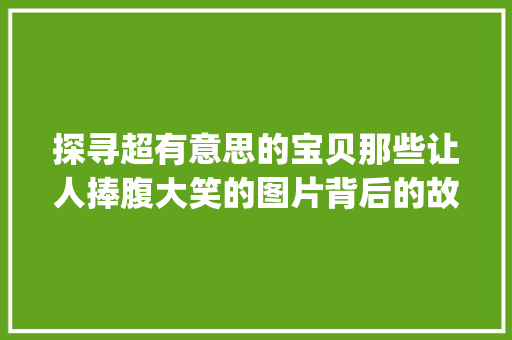探寻超有意思的宝贝那些让人捧腹大笑的图片背后的故事_超有意思的宝贝图片带字
