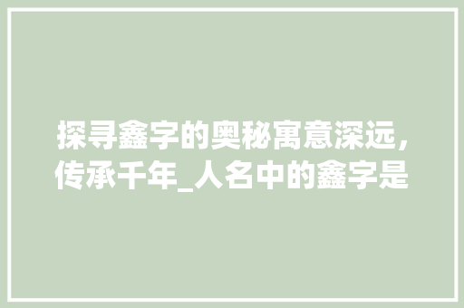 探寻鑫字的奥秘寓意深远，传承千年_人名中的鑫字是什么意思