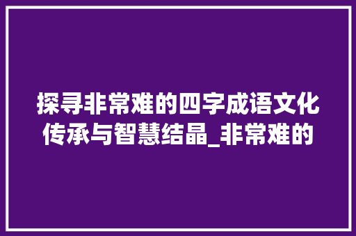探寻非常难的四字成语文化传承与智慧结晶_非常难的四字成语加意思