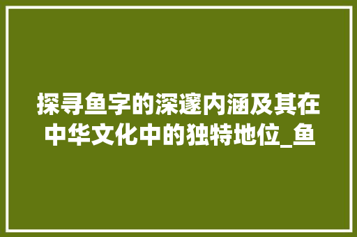 探寻鱼字的深邃内涵及其在中华文化中的独特地位_鱼字的汉字意思是啥啊