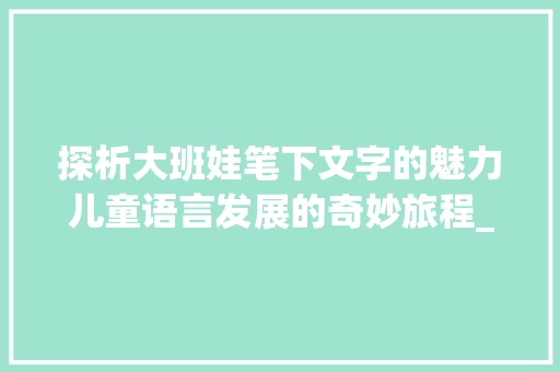 探析大班娃笔下文字的魅力儿童语言发展的奇妙旅程_大班的娃写的字是什么意思