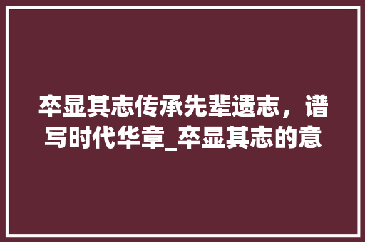 卒显其志传承先辈遗志，谱写时代华章_卒显其志的意思是什么字