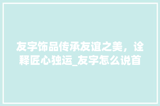 友字饰品传承友谊之美，诠释匠心独运_友字怎么说首饰的意思呢