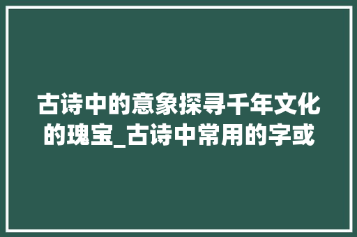 古诗中的意象探寻千年文化的瑰宝_古诗中常用的字或词意思