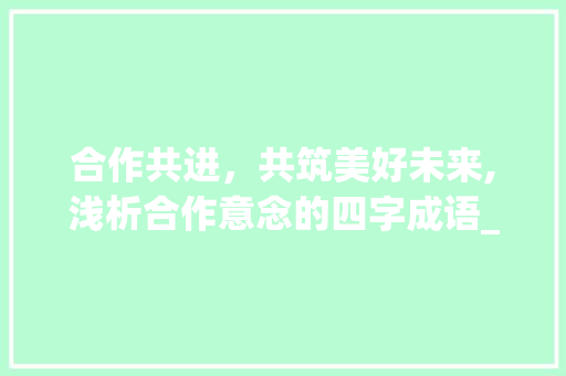 合作共进，共筑美好未来,浅析合作意念的四字成语_合作意思的四字成语有哪些