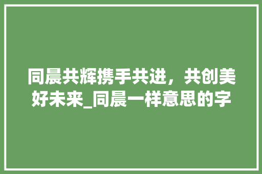 同晨共辉携手共进，共创美好未来_同晨一样意思的字