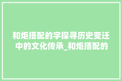和炬搭配的字探寻历史变迁中的文化传承_和炬搭配的字是什么意思