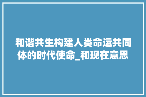 和谐共生构建人类命运共同体的时代使命_和现在意思一样的字 范文赏析