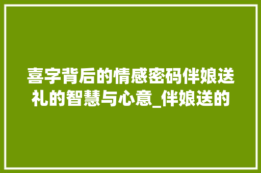 喜字背后的情感密码伴娘送礼的智慧与心意_伴娘送的喜字是什么意思