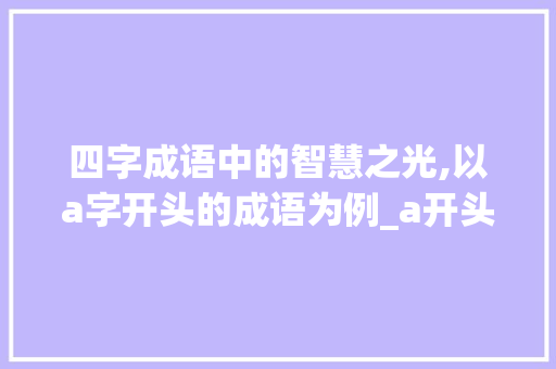 四字成语中的智慧之光,以a字开头的成语为例_a开头的四字成语及意思