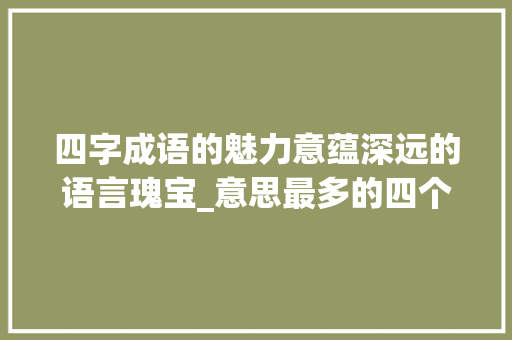 四字成语的魅力意蕴深远的语言瑰宝_意思最多的四个字的成语