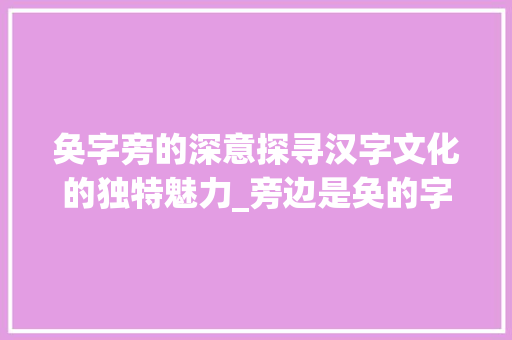 奂字旁的深意探寻汉字文化的独特魅力_旁边是奂的字有什么意思