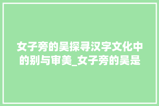 女子旁的吴探寻汉字文化中的别与审美_女子旁的吴是什么意思字