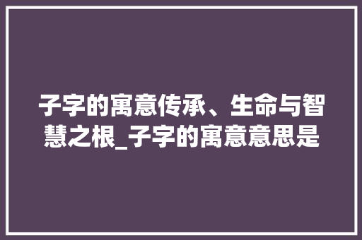 子字的寓意传承、生命与智慧之根_子字的寓意意思是什么呢