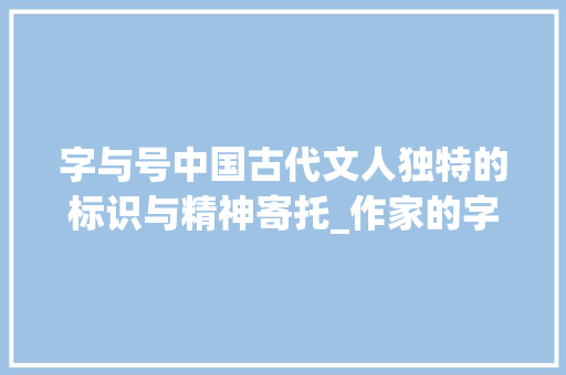 字与号中国古代文人独特的标识与精神寄托_作家的字和号是什么意思