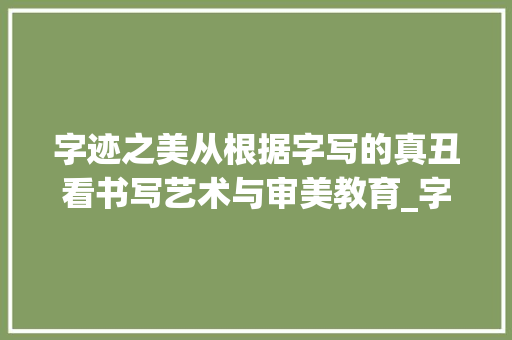 字迹之美从根据字写的真丑看书写艺术与审美教育_字写的真丑啥意思是什么