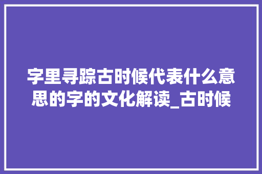 字里寻踪古时候代表什么意思的字的文化解读_古时候代表什么意思的字