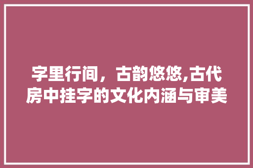 字里行间，古韵悠悠,古代房中挂字的文化内涵与审美意蕴_古代房里挂的字是什么意思