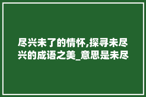 尽兴未了的情怀,探寻未尽兴的成语之美_意思是未尽兴的四字成语