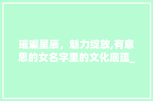 璀璨星辰，魅力绽放,有意思的女名字里的文化底蕴_有意思的女名四字