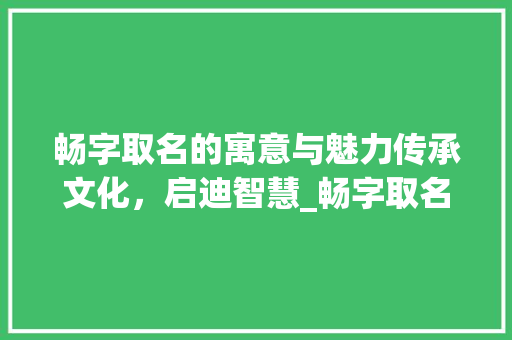 畅字取名的寓意与魅力传承文化，启迪智慧_畅字取名字的意思是啥