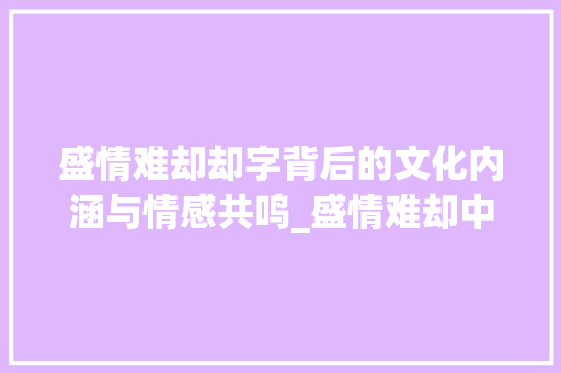 盛情难却却字背后的文化内涵与情感共鸣_盛情难却中却字的意思