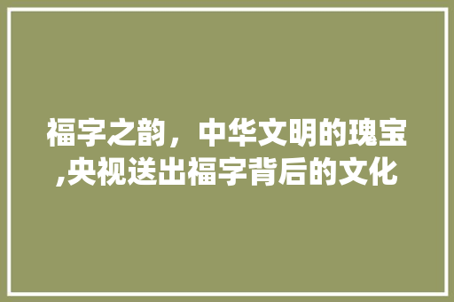 福字之韵，中华文明的瑰宝,央视送出福字背后的文化内涵_央视送出的福字是什么意思