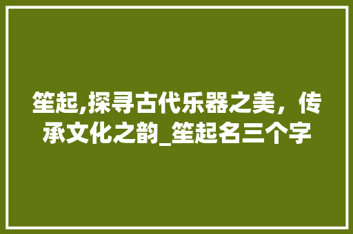 笙起,探寻古代乐器之美，传承文化之韵_笙起名三个字的意思