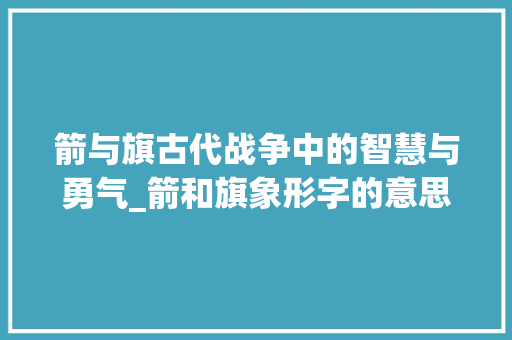 箭与旗古代战争中的智慧与勇气_箭和旗象形字的意思是