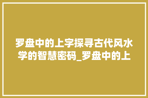 罗盘中的上字探寻古代风水学的智慧密码_罗盘中的上字什么意思啊