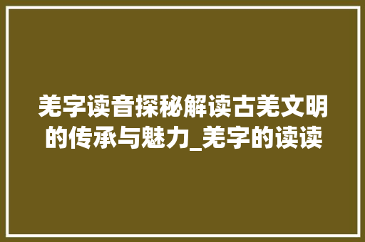 羌字读音探秘解读古羌文明的传承与魅力_羌字的读读音是什么意思