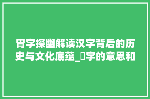 胄字探幽解读汉字背后的历史与文化底蕴_胈字的意思和含义怎么读